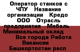 Оператор станков с ЧПУ › Название организации ­ Кредо, ООО › Отрасль предприятия ­ Мебель › Минимальный оклад ­ 60 000 - Все города Работа » Вакансии   . Башкортостан респ.,Караидельский р-н